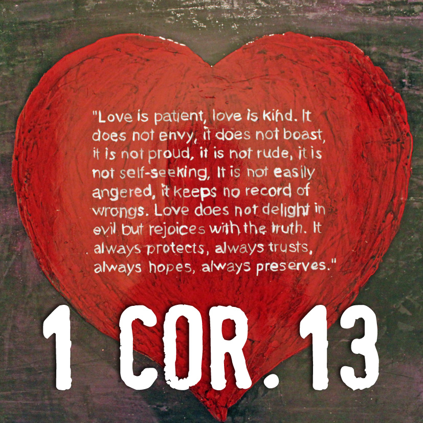 Love is patient, love is kind. It does not envy, it does not boast, it is not proud, it is not rude, it is not self-seeking. It is not easily angered, it keeps no record of wrongs. Love does not delight in evil but rejoices in truth. It always protects, always trusts, always hopes, always peservers. 1 Corinthians 13