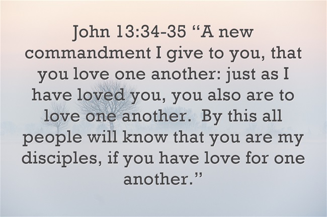 "A new commandment I give to you, that you love one another: just as I have loved you, you also are to love one another. By this all people will know that you are my disciples, if you have love for one another." John 13:34,35