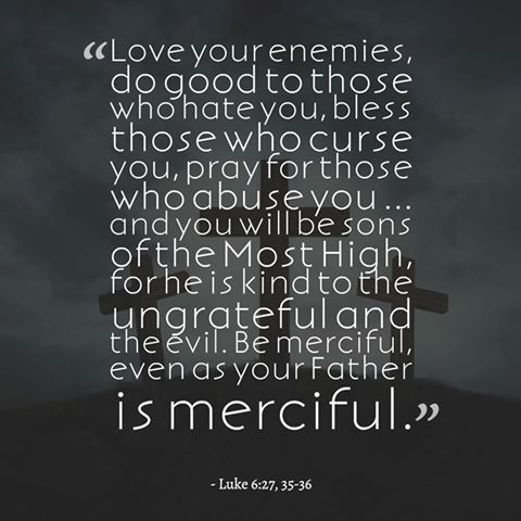 "Love your enemies, do good to those who hate you, bless those who curse you, pray for those who abuse you...and you will be sons of the Most High, for he is kind to the ungrateful and the evil. Be merciful, even as your Father is merciful." Luke 6:27,35-36