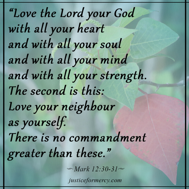 Love the Lord your God with all of your heart and with all of your soul and with all of your mind and with all of your strength. The second is this: Love your neighbor as yourself. There is no commandment greater than these. Mark 12:30-31