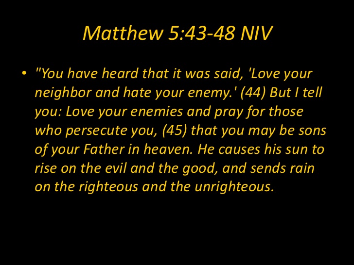 You have heard it said, 'Love your neighbor and hate your enemy.' But I tell you: love your enemies and pray for those who persecute you, that you may be sons of your Father in heaven. He causes the sun to rise on the evil and the good, and sens rain on the righteous and unrighteous Matthew 5:43-48
